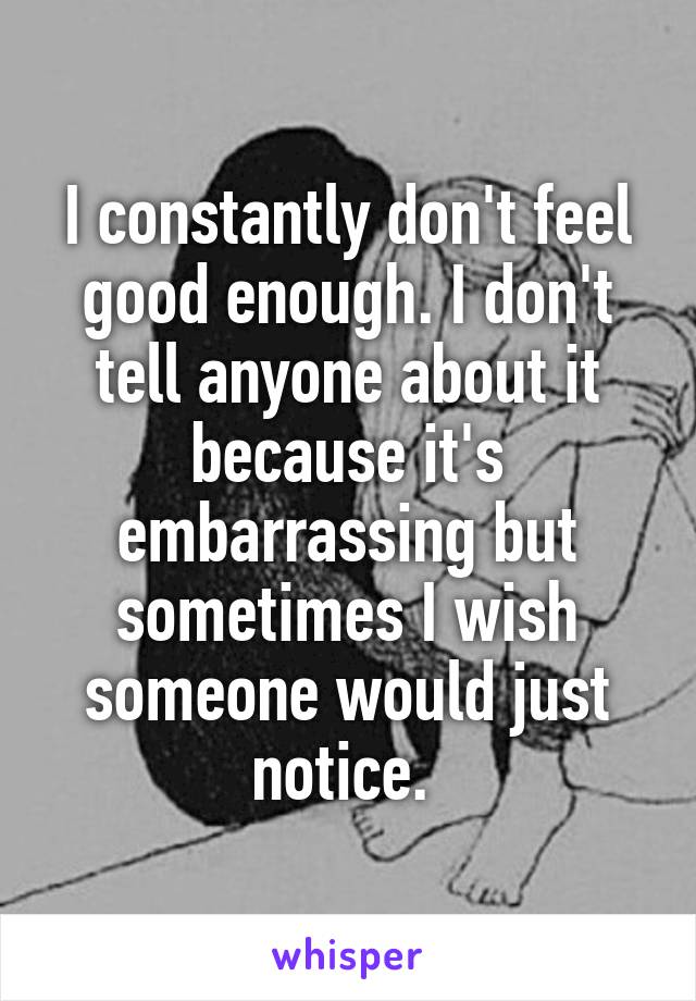 I constantly don't feel good enough. I don't tell anyone about it because it's embarrassing but sometimes I wish someone would just notice. 
