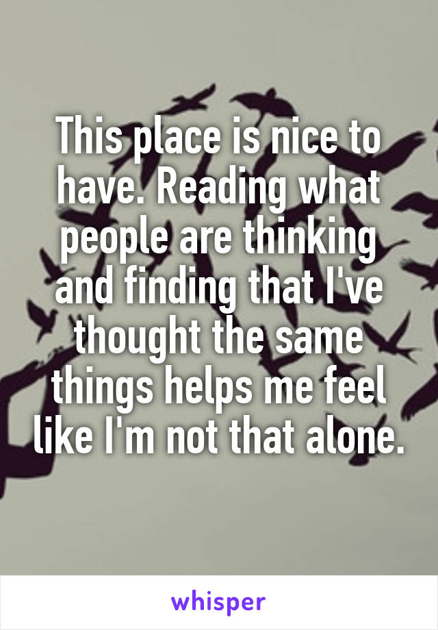This place is nice to have. Reading what people are thinking and finding that I've thought the same things helps me feel like I'm not that alone. 