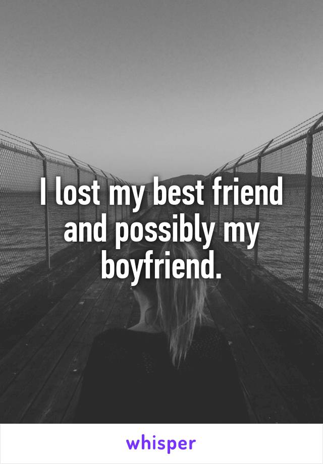 I lost my best friend and possibly my boyfriend.