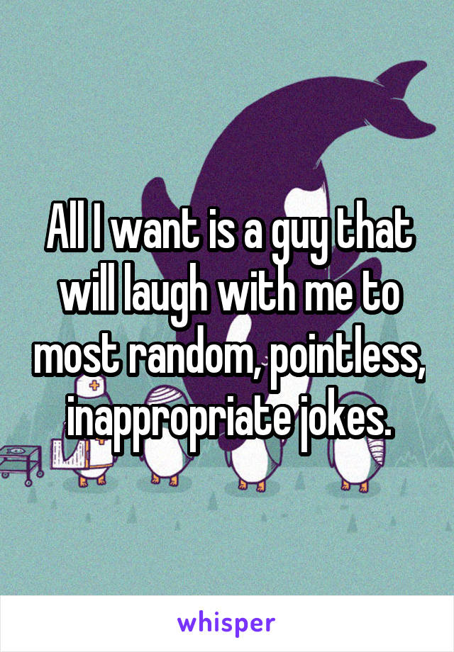 All I want is a guy that will laugh with me to most random, pointless, inappropriate jokes.