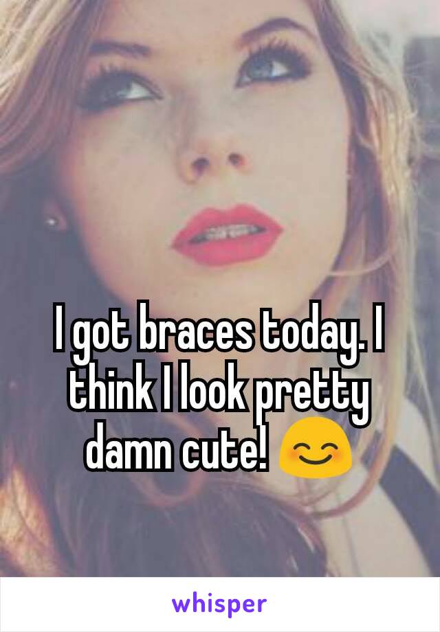 I got braces today. I think I look pretty damn cute! 😊