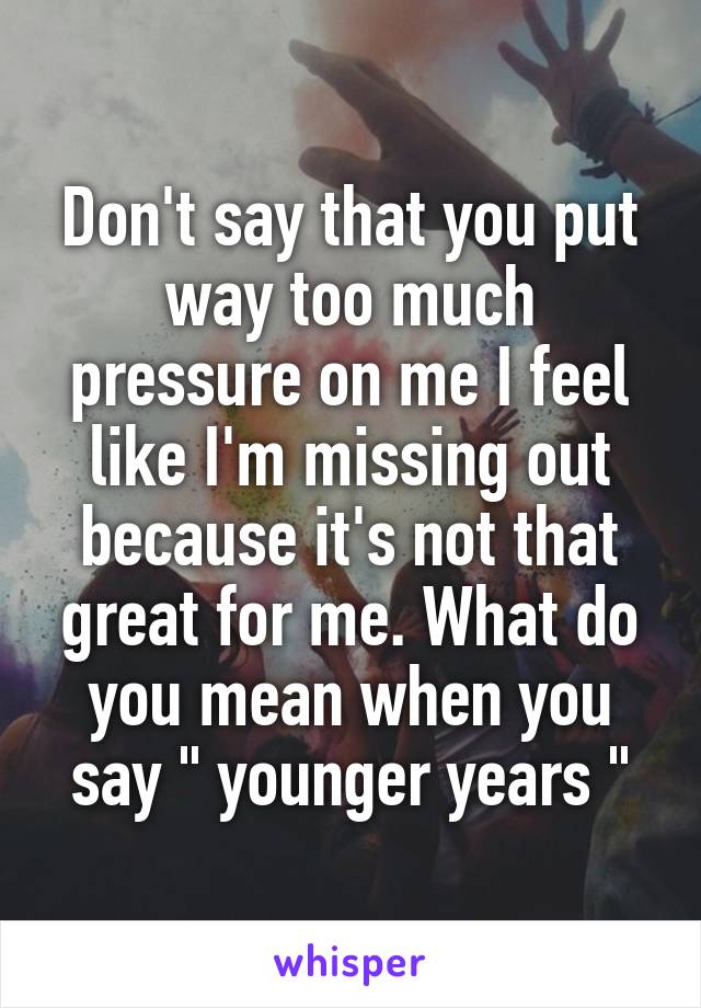 Don't say that you put way too much pressure on me I feel like I'm missing out because it's not that great for me. What do you mean when you say " younger years "