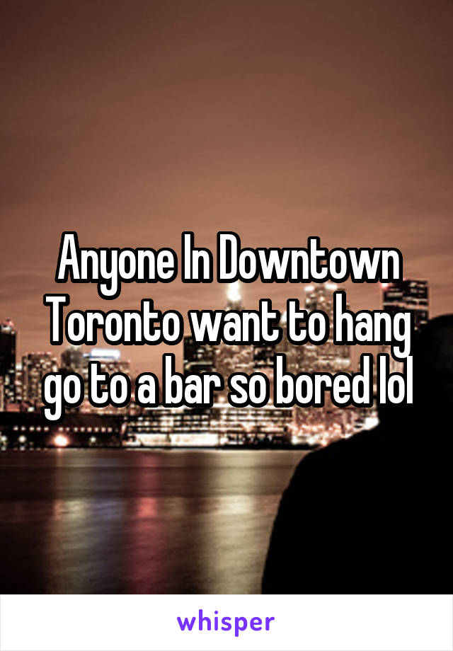 Anyone In Downtown Toronto want to hang go to a bar so bored lol