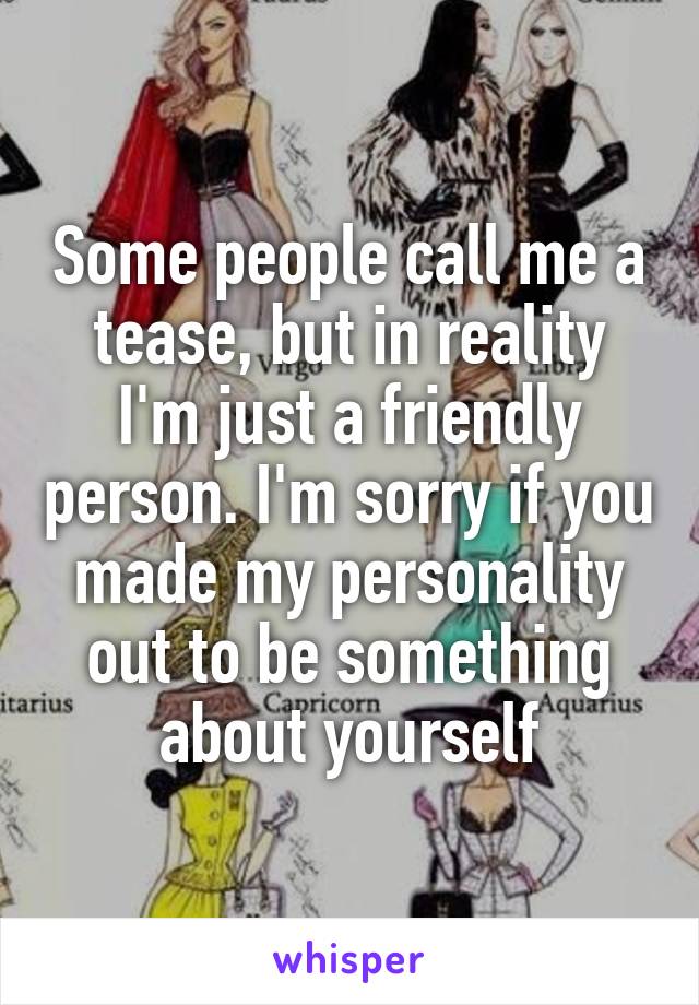 Some people call me a tease, but in reality I'm just a friendly person. I'm sorry if you made my personality out to be something about yourself