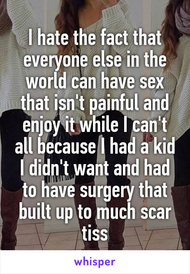 I hate the fact that everyone else in the world can have sex that isn't painful and enjoy it while I can't all because I had a kid I didn't want and had to have surgery that built up to much scar tiss