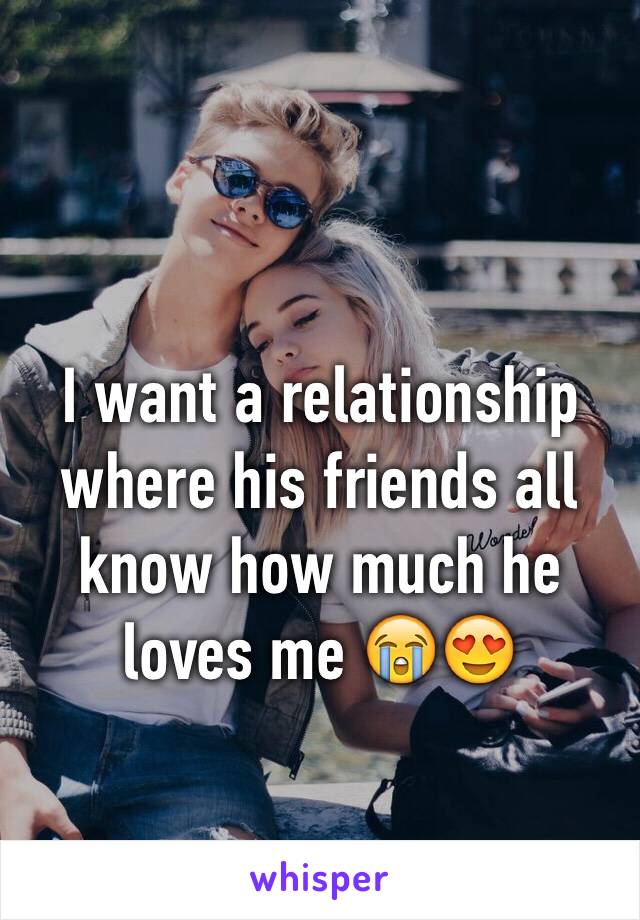 I want a relationship where his friends all know how much he loves me 😭😍