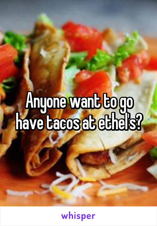 Anyone want to go have tacos at ethel's?
