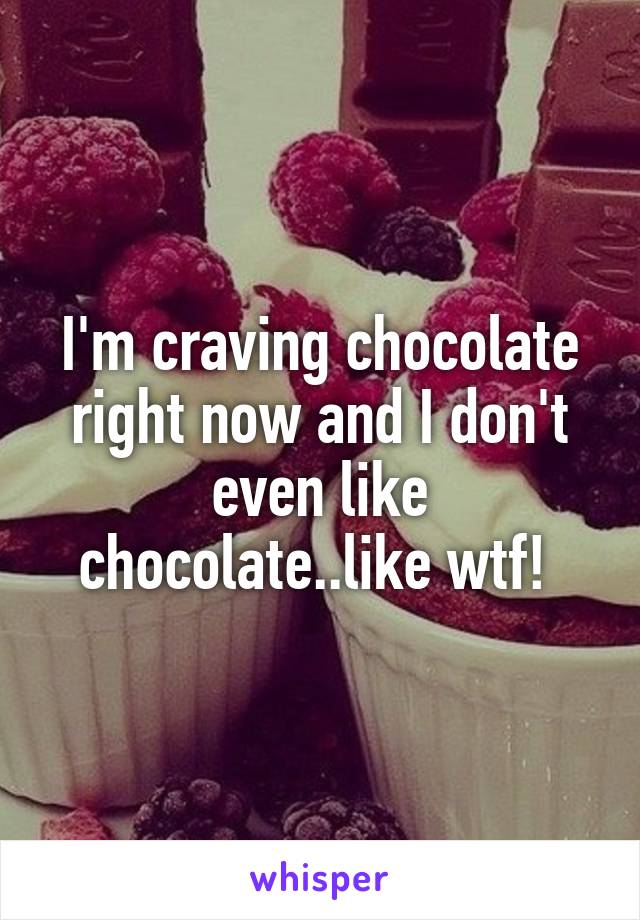 I'm craving chocolate right now and I don't even like chocolate..like wtf! 