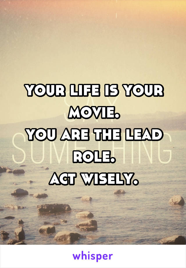 your life is your movie.
you are the lead role.
act wisely.