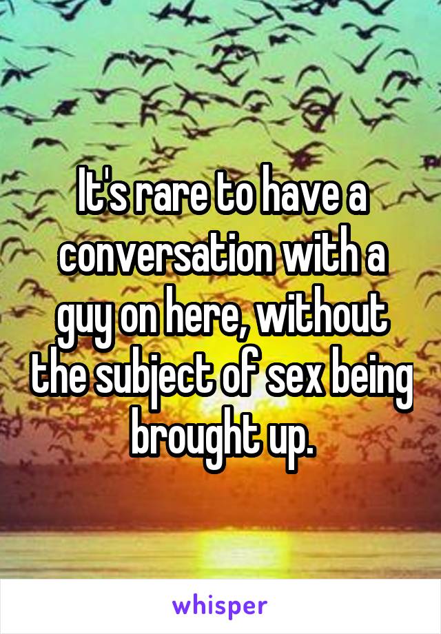 It's rare to have a conversation with a guy on here, without the subject of sex being brought up.