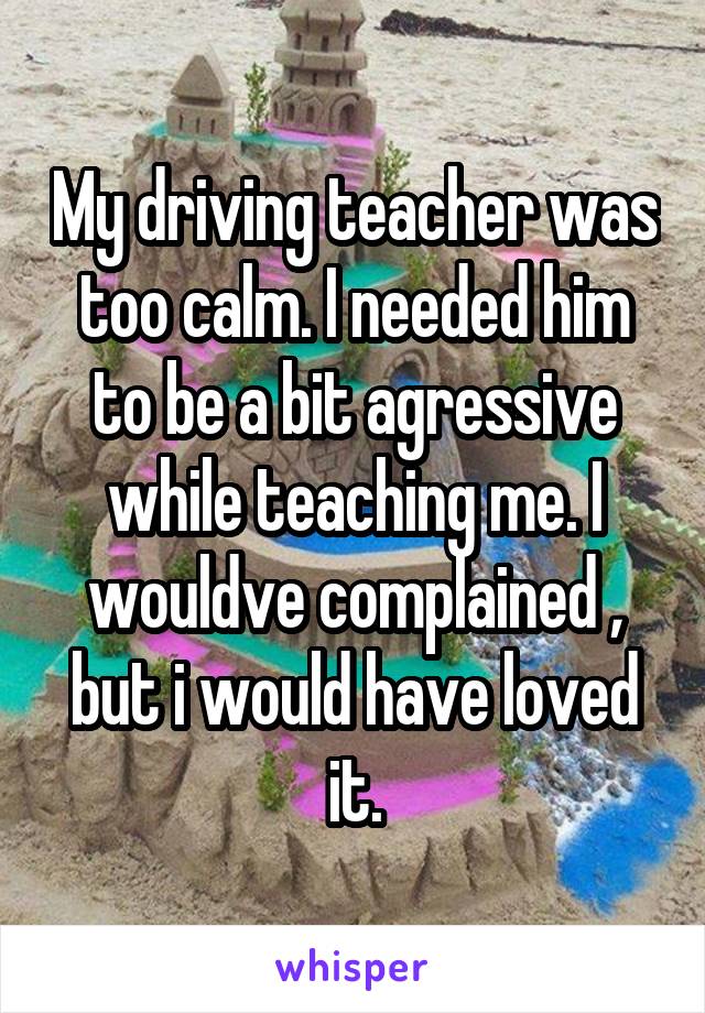 My driving teacher was too calm. I needed him to be a bit agressive while teaching me. I wouldve complained , but i would have loved it.