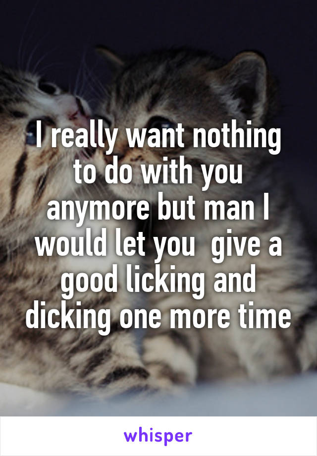 I really want nothing to do with you anymore but man I would let you  give a good licking and dicking one more time