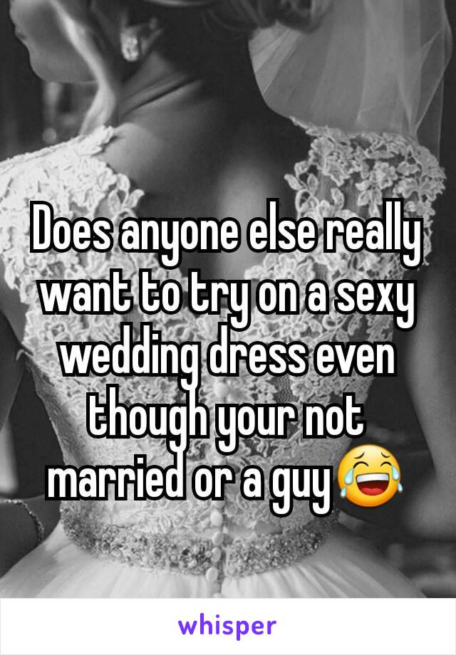 Does anyone else really want to try on a sexy wedding dress even though your not married or a guy😂
