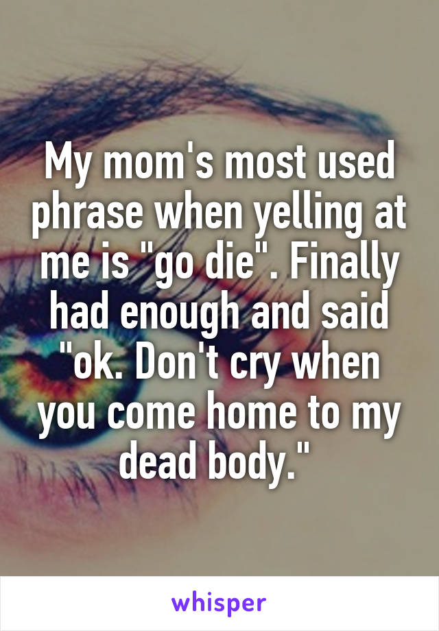 My mom's most used phrase when yelling at me is "go die". Finally had enough and said "ok. Don't cry when you come home to my dead body." 