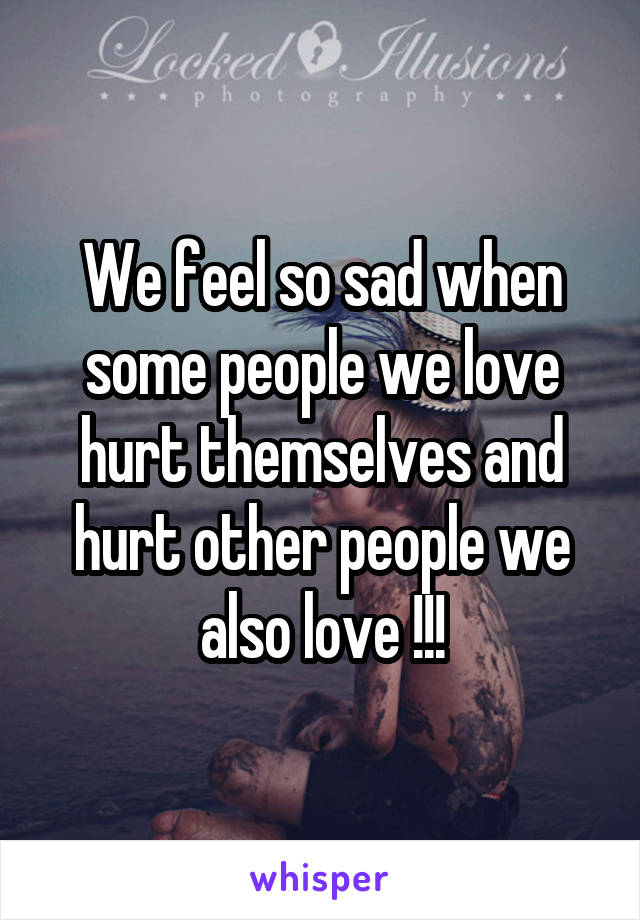 We feel so sad when some people we love hurt themselves and hurt other people we also love !!!