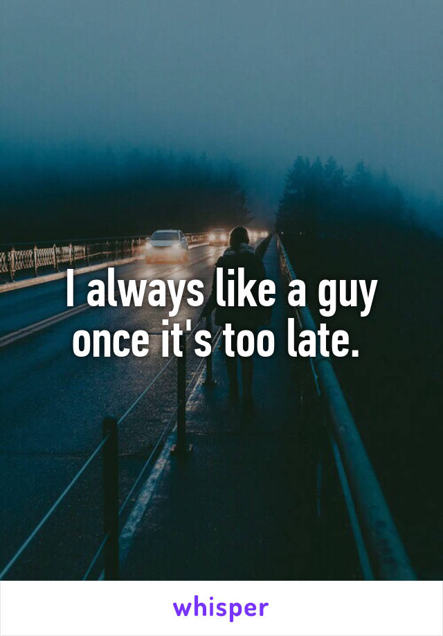 I always like a guy once it's too late. 