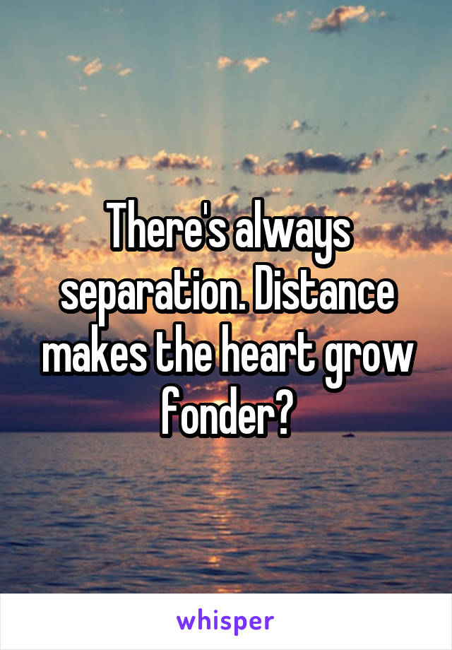 There's always separation. Distance makes the heart grow fonder?