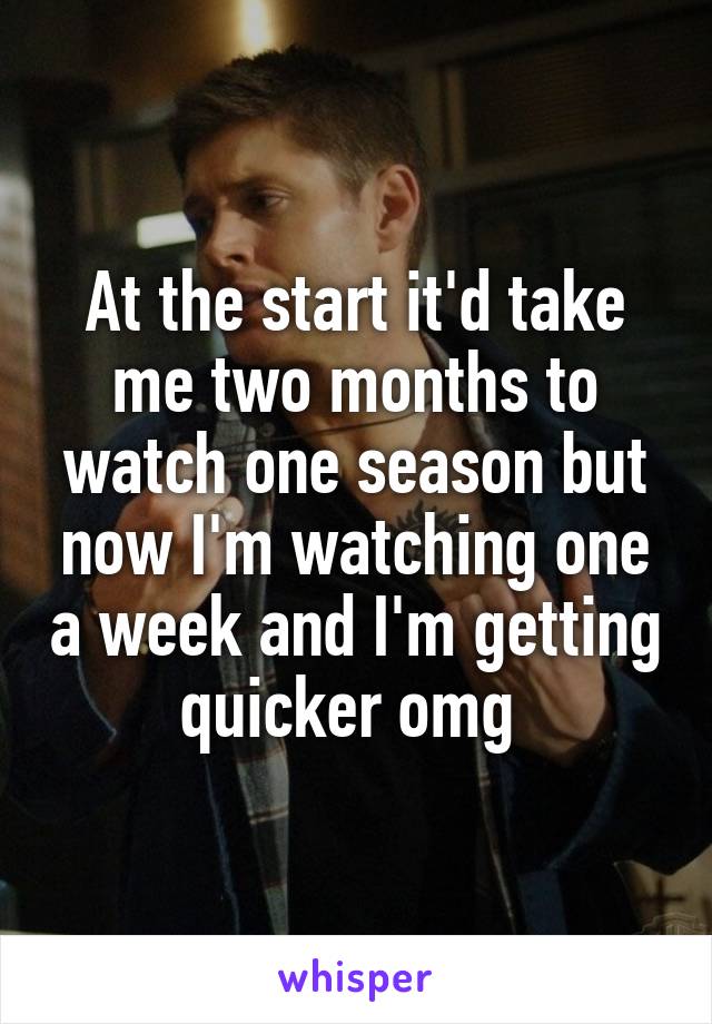 At the start it'd take me two months to watch one season but now I'm watching one a week and I'm getting quicker omg 