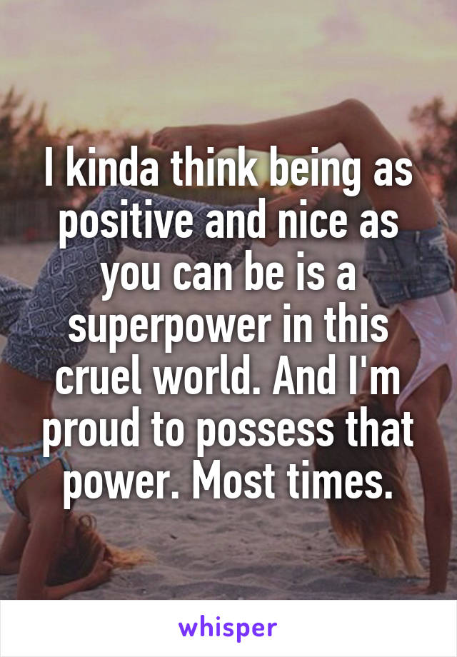 I kinda think being as positive and nice as you can be is a superpower in this cruel world. And I'm proud to possess that power. Most times.
