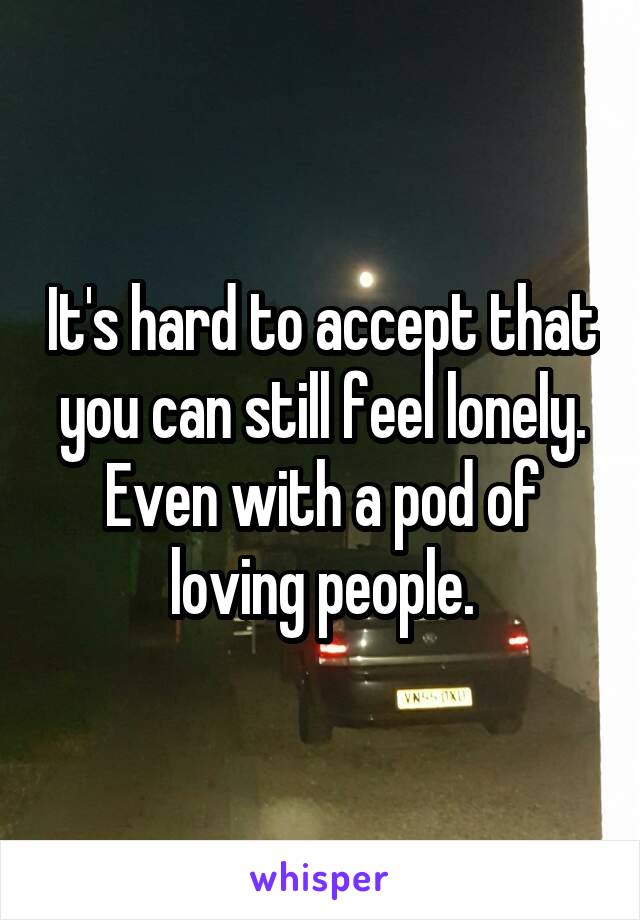 It's hard to accept that you can still feel lonely. Even with a pod of loving people.