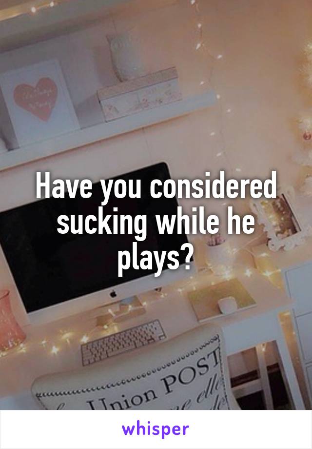 Have you considered sucking while he plays?