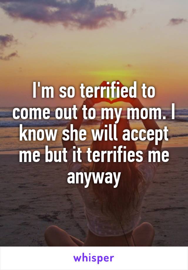 I'm so terrified to come out to my mom. I know she will accept me but it terrifies me anyway
