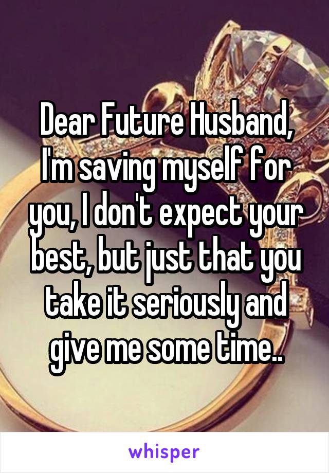 Dear Future Husband, I'm saving myself for you, I don't expect your best, but just that you take it seriously and give me some time..