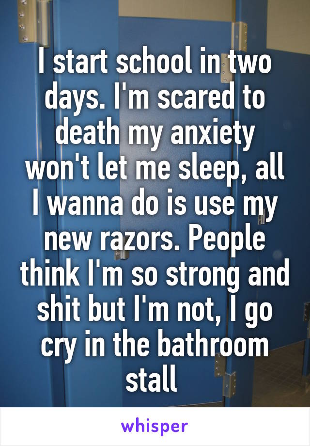 I start school in two days. I'm scared to death my anxiety won't let me sleep, all I wanna do is use my new razors. People think I'm so strong and shit but I'm not, I go cry in the bathroom stall 