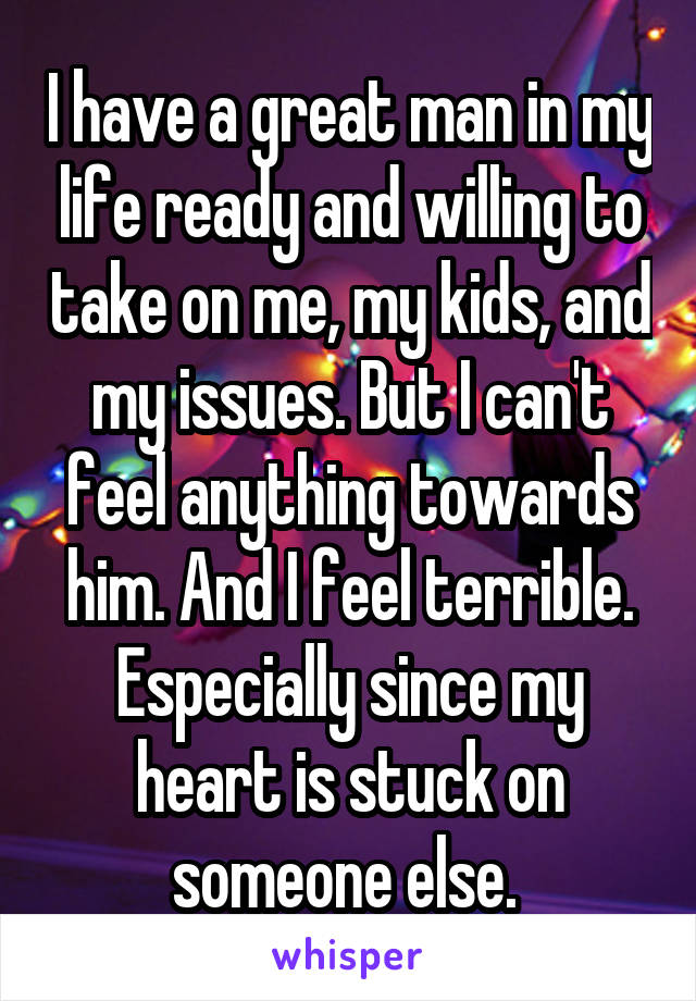 I have a great man in my life ready and willing to take on me, my kids, and my issues. But I can't feel anything towards him. And I feel terrible. Especially since my heart is stuck on someone else. 