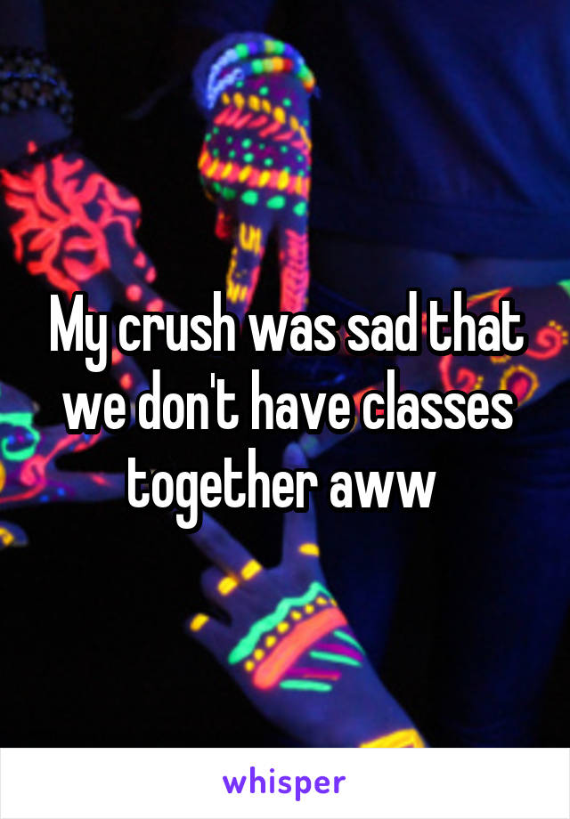 My crush was sad that we don't have classes together aww 