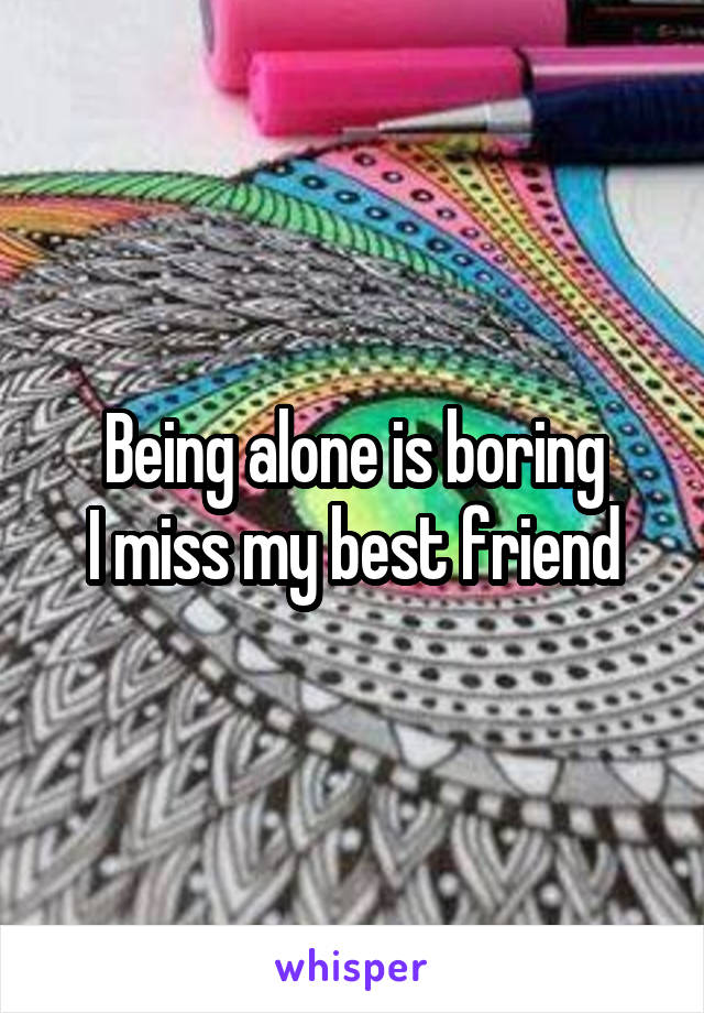 Being alone is boring
I miss my best friend