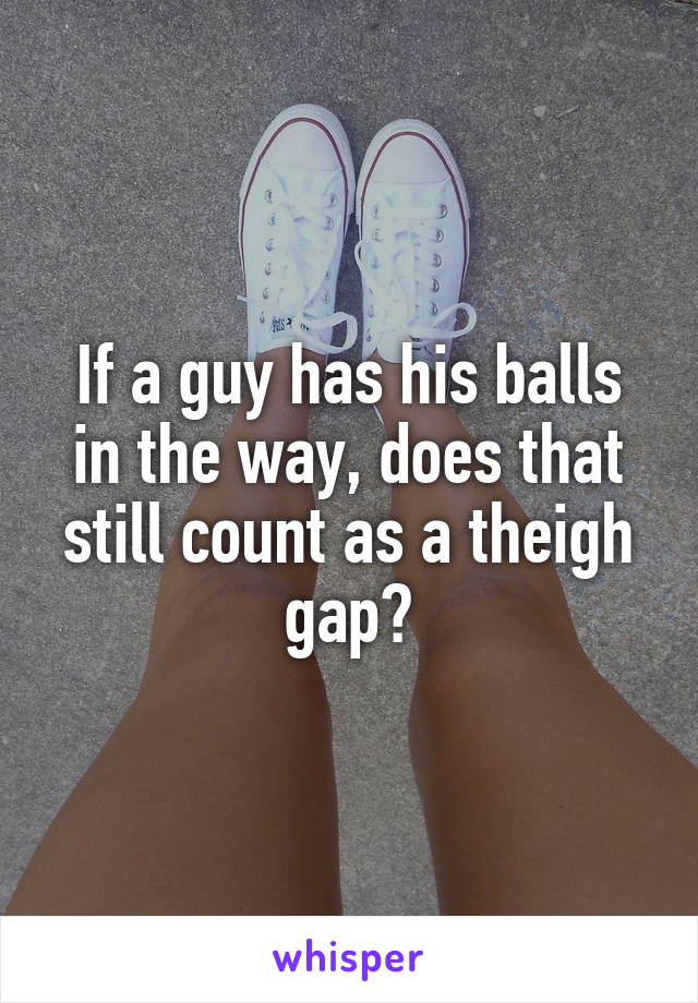 If a guy has his balls in the way, does that still count as a theigh gap?