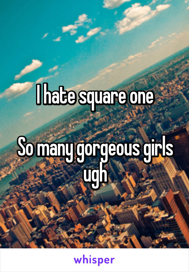 I hate square one

So many gorgeous girls ugh