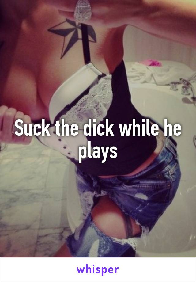 Suck the dick while he plays