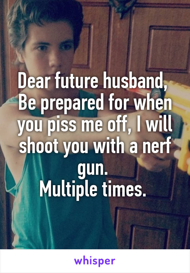 Dear future husband, 
Be prepared for when you piss me off, I will shoot you with a nerf gun. 
Multiple times. 