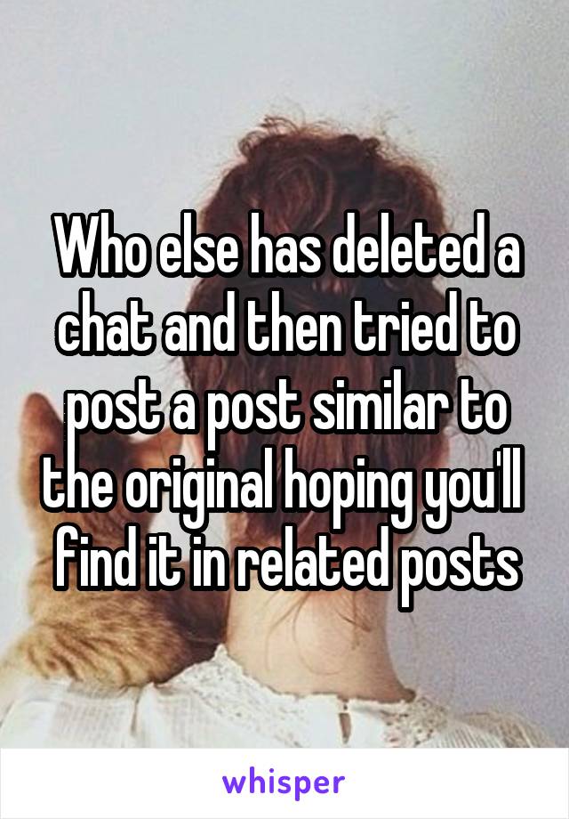 Who else has deleted a chat and then tried to post a post similar to the original hoping you'll  find it in related posts