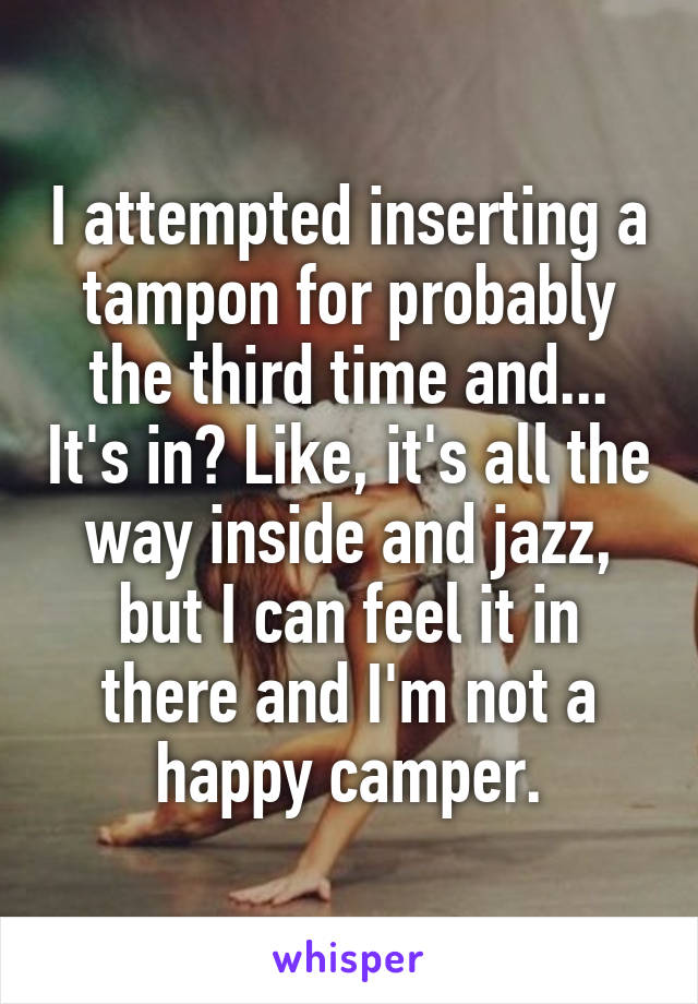 I attempted inserting a tampon for probably the third time and... It's in? Like, it's all the way inside and jazz, but I can feel it in there and I'm not a happy camper.