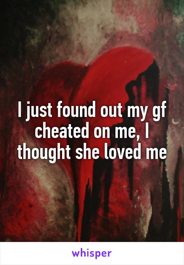 I just found out my gf cheated on me, I thought she loved me