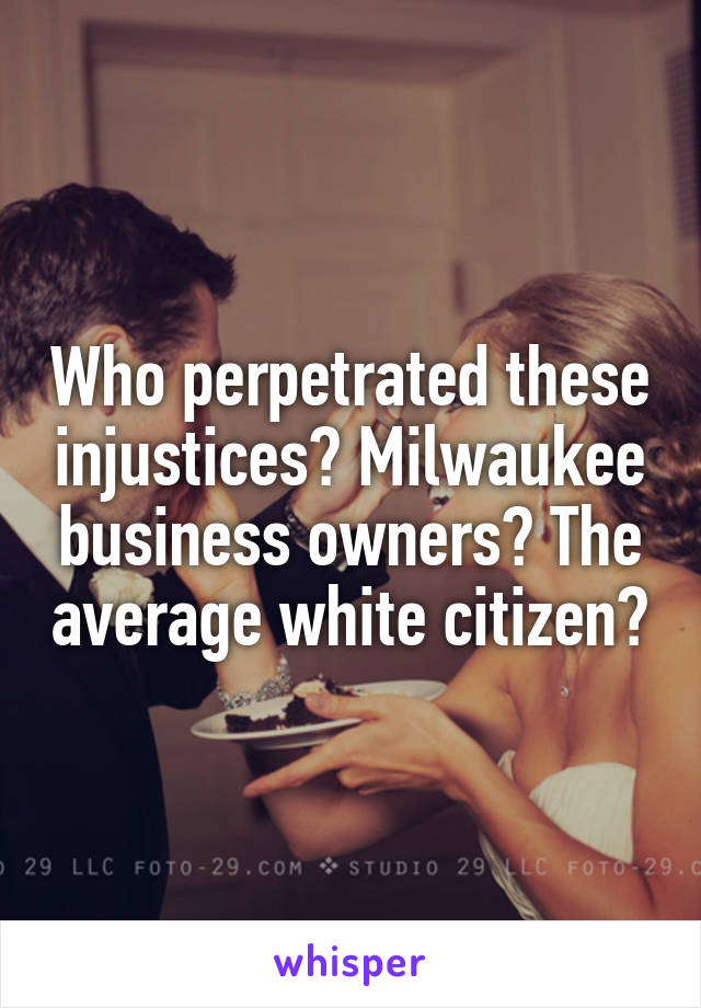 Who perpetrated these injustices? Milwaukee business owners? The average white citizen?
