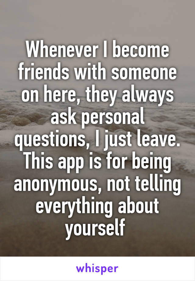 Whenever I become friends with someone on here, they always ask personal questions, I just leave. This app is for being anonymous, not telling everything about yourself 