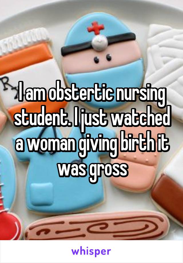 I am obstertic nursing student. I just watched a woman giving birth it was gross