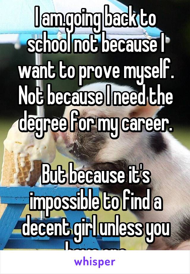 I am.going back to school not because I want to prove myself. Not because I need the degree for my career.

But because it's impossible to find a decent girl unless you have one