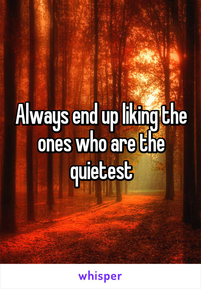 Always end up liking the ones who are the quietest