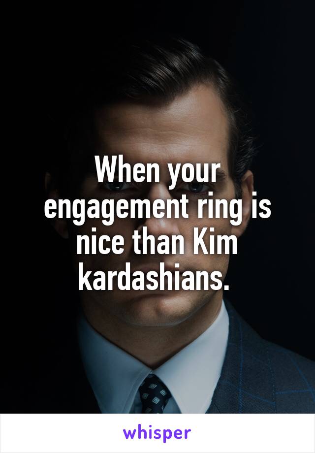 When your engagement ring is nice than Kim kardashians. 