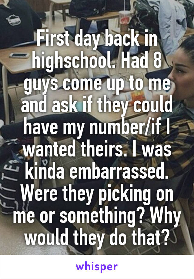 First day back in highschool. Had 8 guys come up to me and ask if they could have my number/if I wanted theirs. I was kinda embarrassed. Were they picking on me or something? Why would they do that?