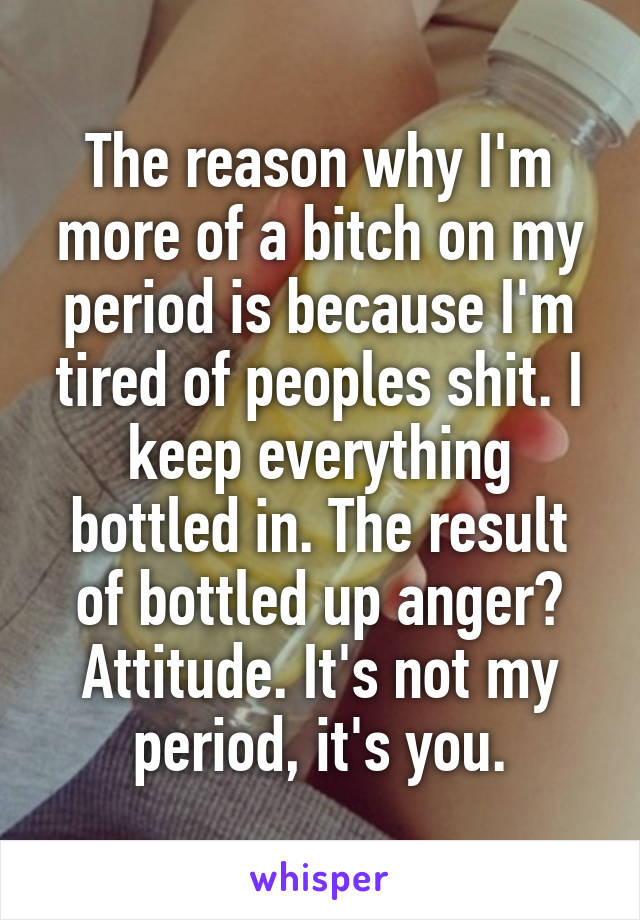 The reason why I'm more of a bitch on my period is because I'm tired of peoples shit. I keep everything bottled in. The result of bottled up anger? Attitude. It's not my period, it's you.