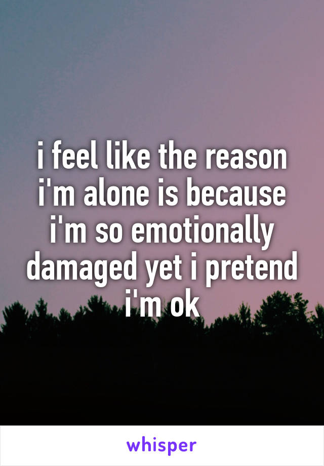 i feel like the reason i'm alone is because i'm so emotionally damaged yet i pretend i'm ok