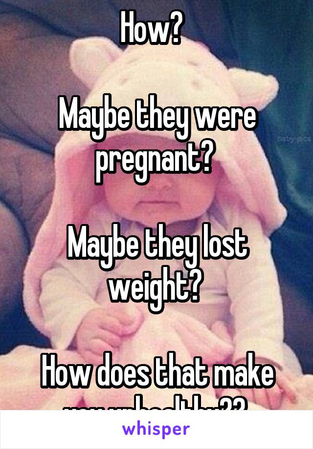 How?  

Maybe they were pregnant? 

Maybe they lost weight? 

How does that make you unhealthy?? 