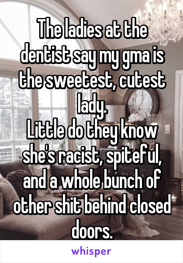 The ladies at the dentist say my gma is the sweetest, cutest lady.
Little do they know she's racist, spiteful, and a whole bunch of other shit behind closed doors.