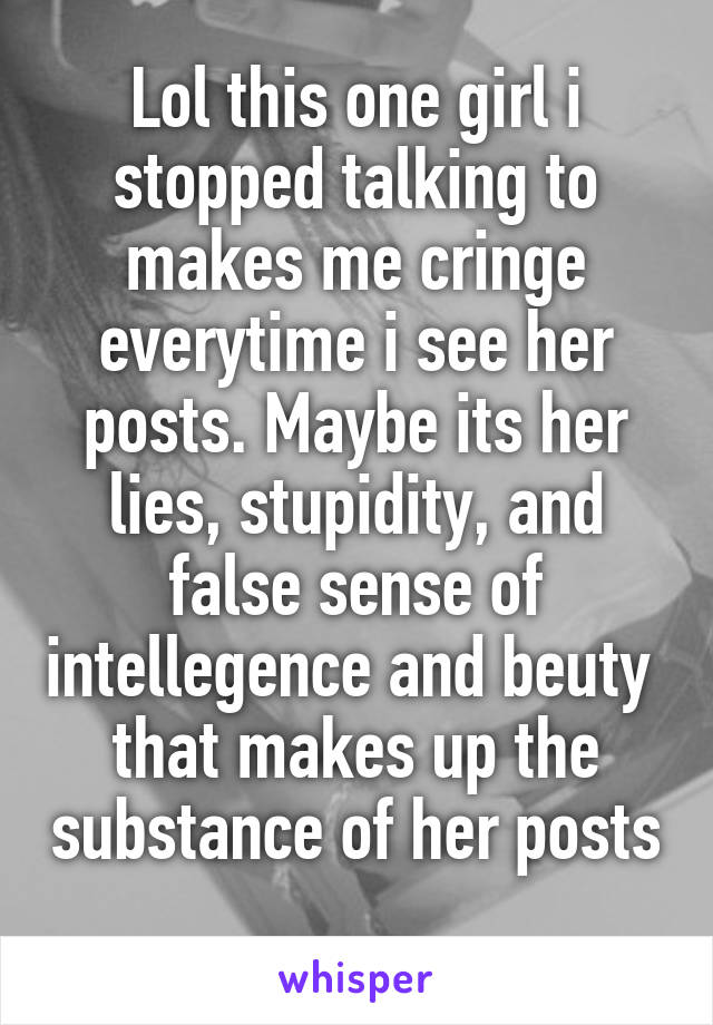 Lol this one girl i stopped talking to makes me cringe everytime i see her posts. Maybe its her lies, stupidity, and false sense of intellegence and beuty  that makes up the substance of her posts 